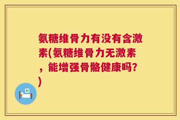氨糖维骨力有没有含激素(氨糖维骨力无激素,能增强骨骼健康吗?)