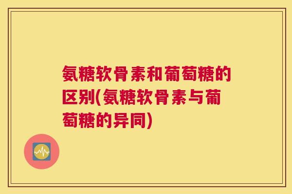 氨糖软骨素和葡萄糖的区别(氨糖软骨素与葡萄糖的异同)