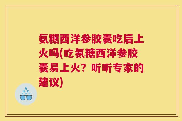 氨糖西洋参胶囊吃后上火吗(吃氨糖西洋参胶囊易上火？听听专家的建议)