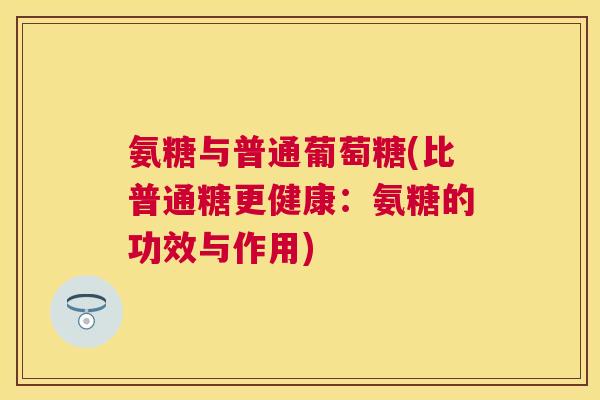 氨糖与普通葡萄糖(比普通糖更健康:氨糖的功效与作用) 氨糖与普通葡萄糖(比普通糖更健康:氨糖的功效与作用)