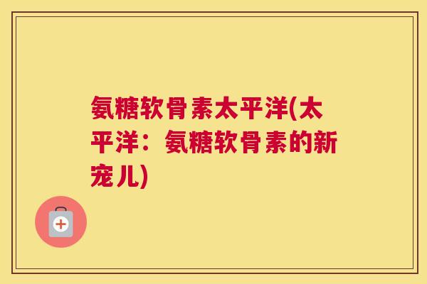 氨糖软骨素太平洋(太平洋:氨糖软骨素的新宠儿) 氨糖软骨素太平洋(太平洋:氨糖软骨素的新宠儿)
