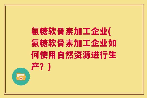 氨糖软骨素加工企业(氨糖软骨素加工企业如何使用自然资源进行生产?)