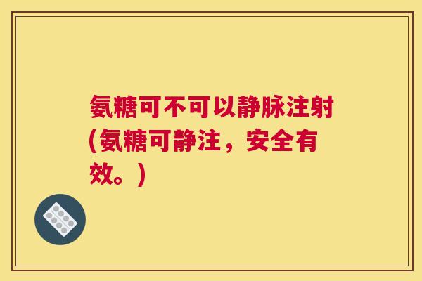 氨糖可不可以静脉注射(氨糖可静注,安全有效。)