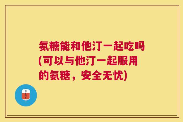 氨糖能和他汀一起吃吗(可以与他汀一起服用的氨糖,安全无忧)