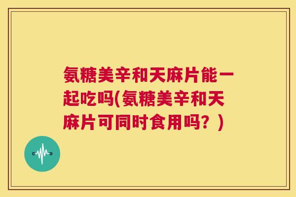 氨糖美辛和天麻片能一起吃吗(氨糖美辛和天麻片可同时食用吗？)