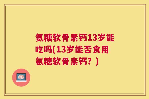 氨糖软骨素钙13岁能吃吗(13岁能否食用氨糖软骨素钙?) 氨糖软骨素钙13岁能吃吗(13岁能否食用氨糖软骨素钙?)