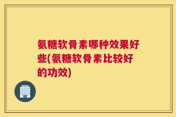 氨糖软骨素哪种效果好些(氨糖软骨素比较好的功效)