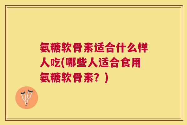 氨糖软骨素适合什么样人吃(哪些人适合食用氨糖软骨素？)