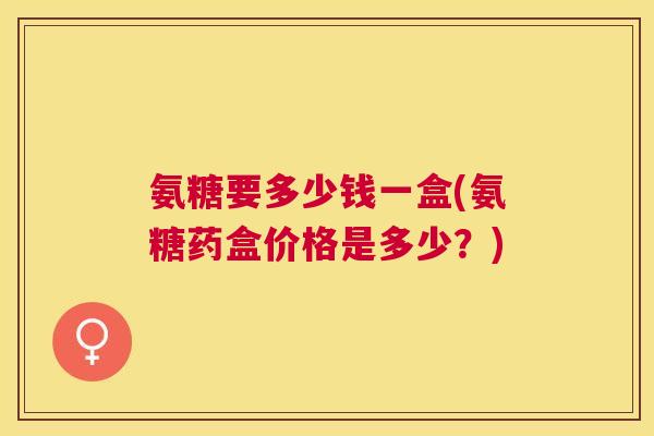 氨糖要多少钱一盒(氨糖药盒价格是多少？)