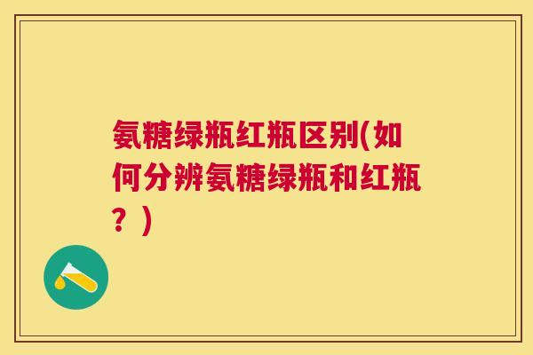 氨糖绿瓶红瓶区别(如何分辨氨糖绿瓶和红瓶?)