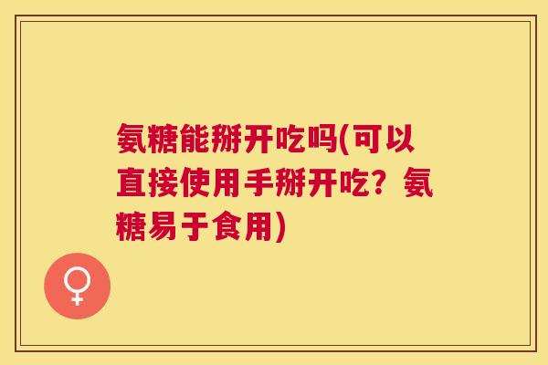 氨糖能掰开吃吗(可以直接使用手掰开吃?氨糖易于食用)