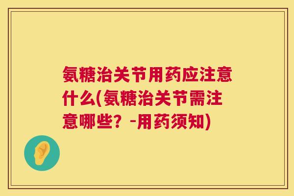 氨糖治关节用药应注意什么(氨糖治关节需注意哪些?-用药须知)