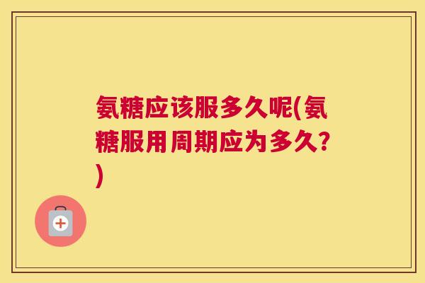 氨糖应该服多久呢(氨糖服用周期应为多久?)