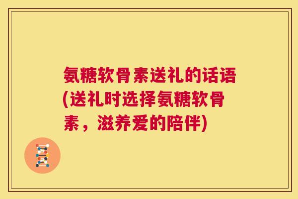 氨糖软骨素送礼的话语(送礼时选择氨糖软骨素，滋养爱的陪伴)