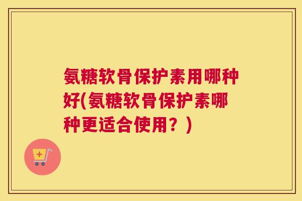 氨糖软骨保护素用哪种好(氨糖软骨保护素哪种更适合使用？)