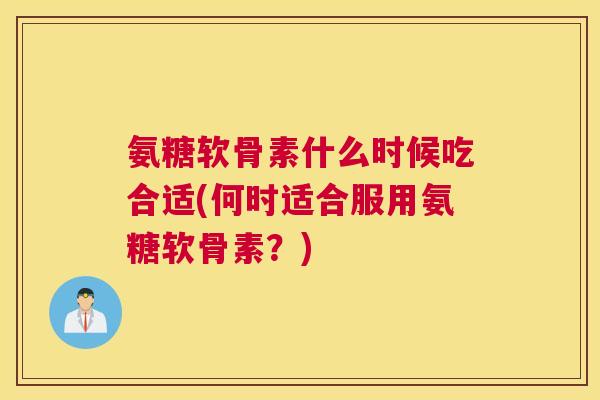 氨糖软骨素什么时候吃合适(何时适合服用氨糖软骨素？)