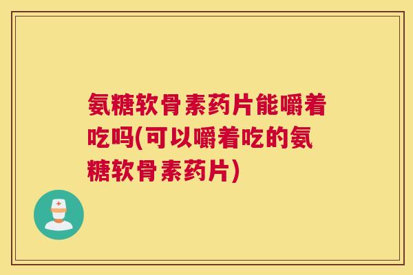 氨糖软骨素药片能嚼着吃吗(可以嚼着吃的氨糖软骨素药片)