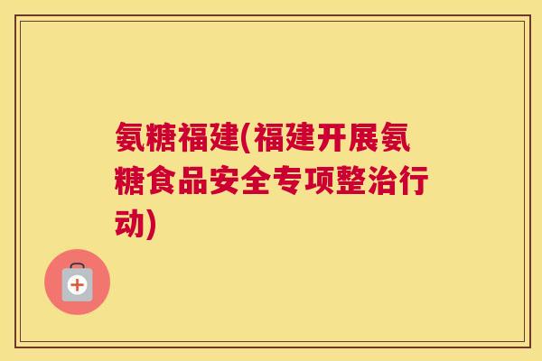 氨糖福建(福建开展氨糖食品安全专项整治行动)