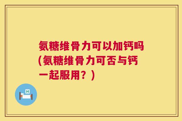 氨糖维骨力可以加钙吗(氨糖维骨力可否与钙一起服用?)