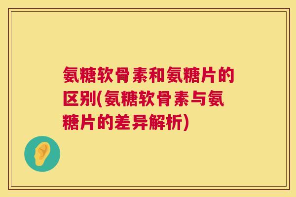 氨糖软骨素和氨糖片的区别(氨糖软骨素与氨糖片的差异解析)