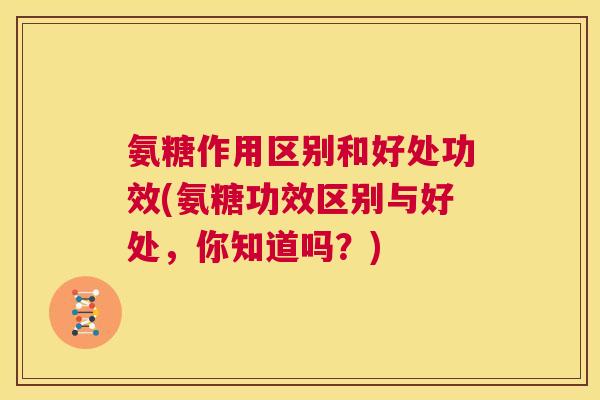 氨糖作用区别和好处功效(氨糖功效区别与好处,你知道吗?)