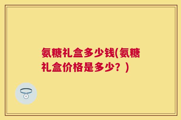 氨糖礼盒多少钱(氨糖礼盒价格是多少?)