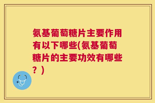 氨基葡萄糖片主要作用有以下哪些(氨基葡萄糖片的主要功效有哪些？)
