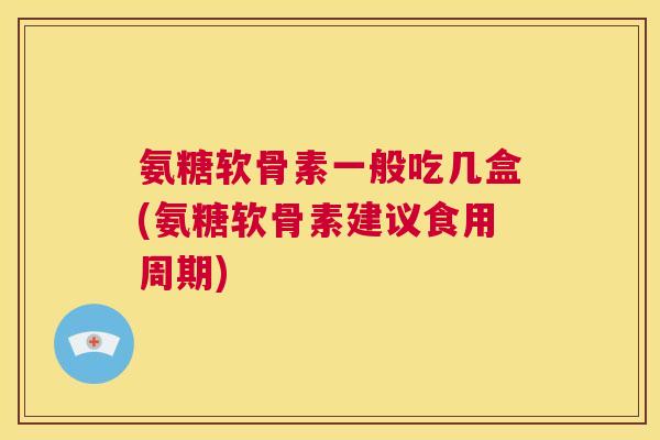 氨糖软骨素一般吃几盒(氨糖软骨素建议食用周期)