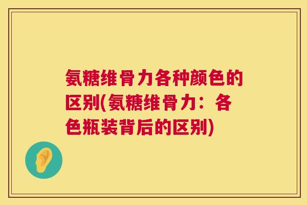 氨糖维骨力各种颜色的区别(氨糖维骨力:各色瓶装背后的区别)