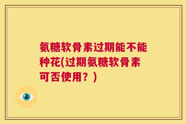 氨糖软骨素过期能不能种花(过期氨糖软骨素可否使用?) 氨糖软骨素过期能不能种花(过期氨糖软骨素可否使用?)