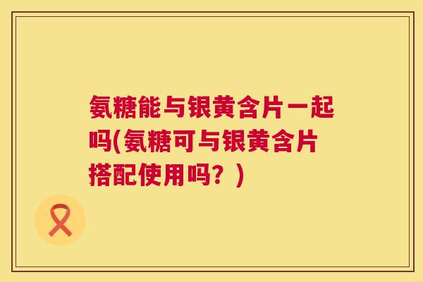氨糖能与银黄含片一起吗(氨糖可与银黄含片搭配使用吗?) 氨糖能与银黄含片一起吗(氨糖可与银黄含片搭配使用吗?)