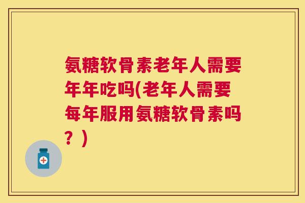 氨糖软骨素老年人需要年年吃吗(老年人需要每年服用氨糖软骨素吗?)