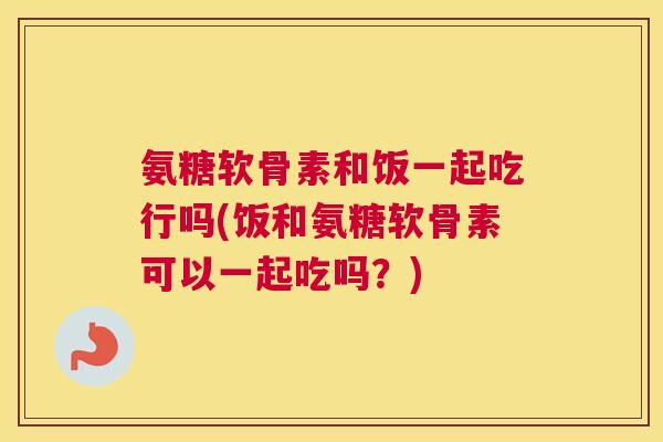 氨糖软骨素和饭一起吃行吗(饭和氨糖软骨素可以一起吃吗？)