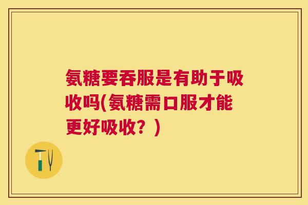 氨糖要吞服是有助于吸收吗(氨糖需口服才能更好吸收?)