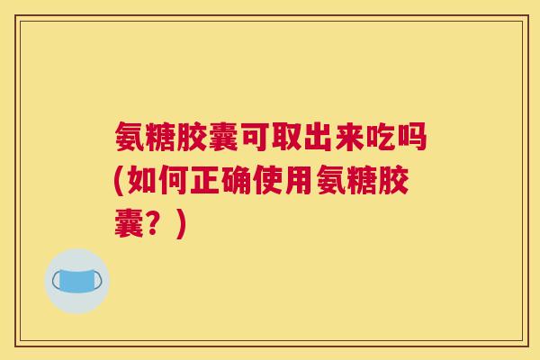 氨糖胶囊可取出来吃吗(如何正确使用氨糖胶囊?)
