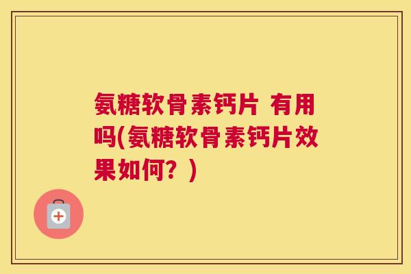 氨糖软骨素钙片 有用吗(氨糖软骨素钙片效果如何?)