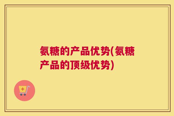 氨糖的产品优势(氨糖产品的顶级优势)