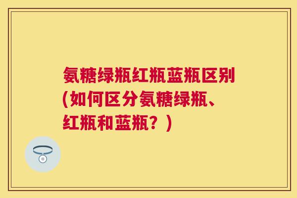 氨糖绿瓶红瓶蓝瓶区别(如何区分氨糖绿瓶、红瓶和蓝瓶?)