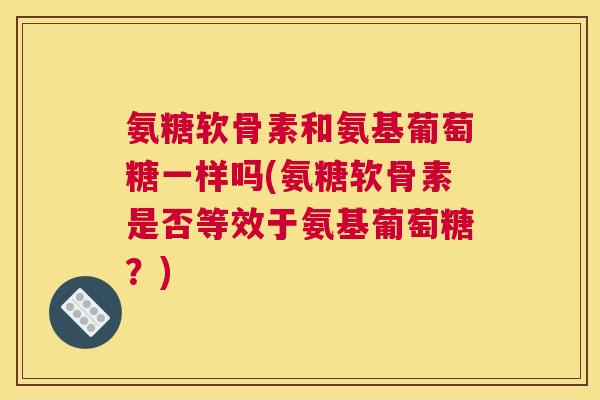 氨糖软骨素和氨基葡萄糖一样吗(氨糖软骨素是否等效于氨基葡萄糖?)