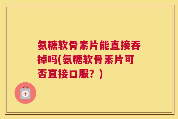 氨糖软骨素片能直接吞掉吗(氨糖软骨素片可否直接口服？)