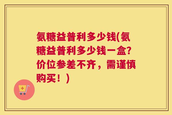 氨糖益普利多少钱(氨糖益普利多少钱一盒?价位参差不齐,需谨慎购买!)