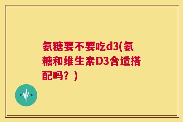 氨糖要不要吃d3(氨糖和维生素D3合适搭配吗?)