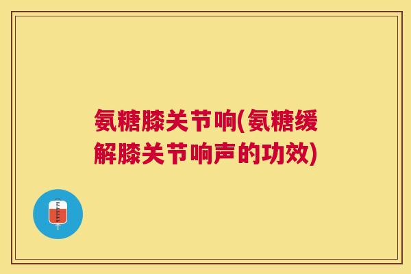 氨糖膝关节响(氨糖缓解膝关节响声的功效)