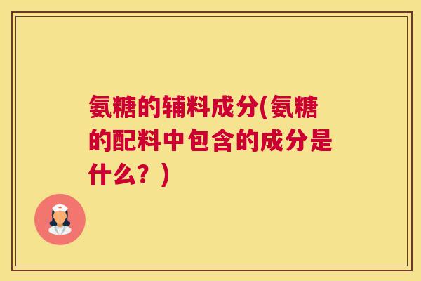 氨糖的辅料成分(氨糖的配料中包含的成分是什么?)