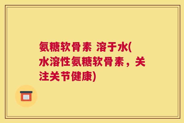 氨糖软骨素 溶于水(水溶性氨糖软骨素,关注关节健康)