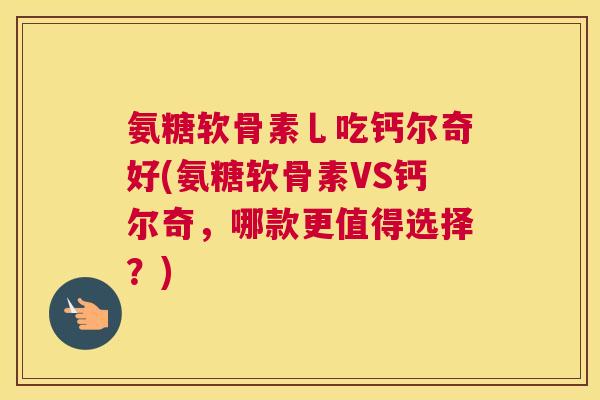 氨糖软骨素乚吃钙尔奇好(氨糖软骨素VS钙尔奇,哪款更值得选择?)