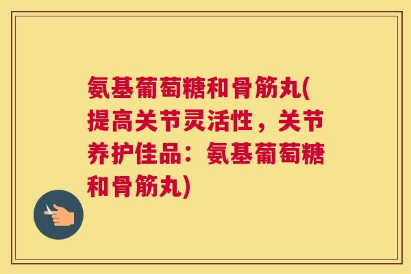 氨基葡萄糖和骨筋丸(提高关节灵活性，关节养护佳品：氨基葡萄糖和骨筋丸)