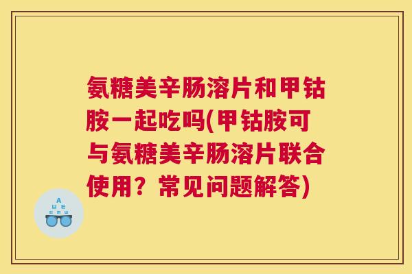 氨糖美辛肠溶片和甲钴胺一起吃吗(甲钴胺可与氨糖美辛肠溶片联合使用？常见问题解答)