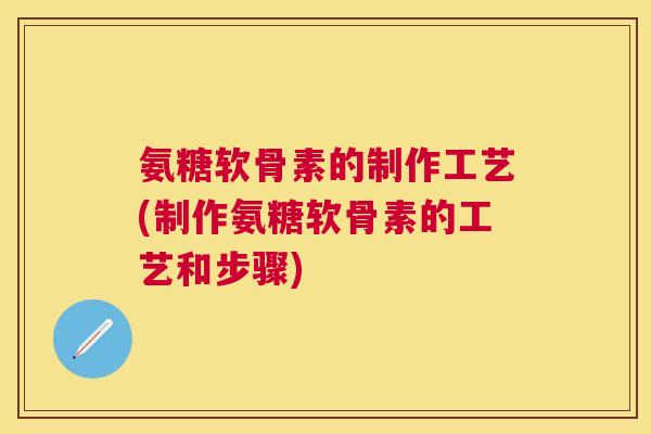 氨糖软骨素的制作工艺(制作氨糖软骨素的工艺和步骤)
