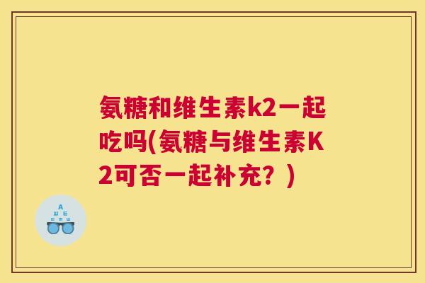 氨糖和维生素k2一起吃吗(氨糖与维生素K2可否一起补充?)